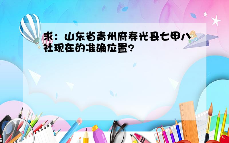 求：山东省青州府寿光县七甲八社现在的准确位置?