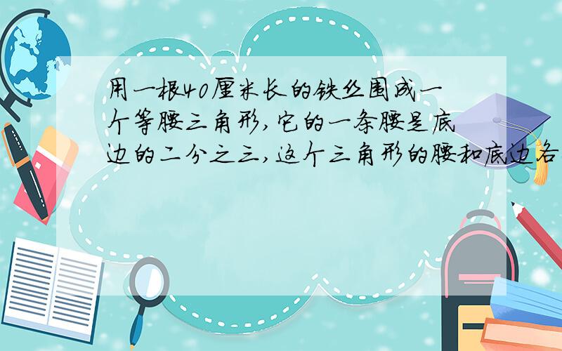 用一根40厘米长的铁丝围成一个等腰三角形,它的一条腰是底边的二分之三,这个三角形的腰和底边各长多少?