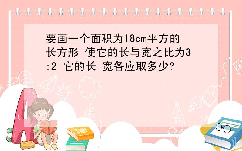 要画一个面积为18cm平方的长方形 使它的长与宽之比为3:2 它的长 宽各应取多少?