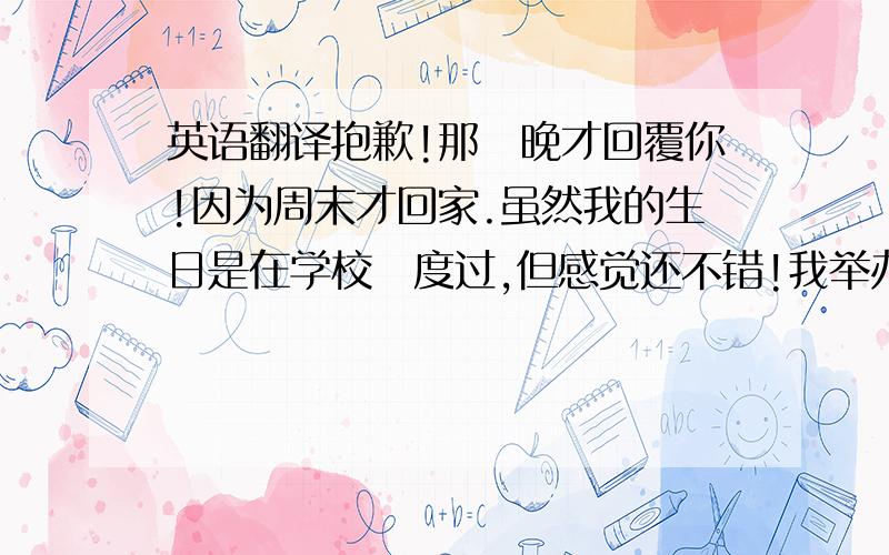 英语翻译抱歉!那麼晚才回覆你!因为周末才回家.虽然我的生日是在学校裏度过,但感觉还不错!我举办了一个小型派对今天.有许多