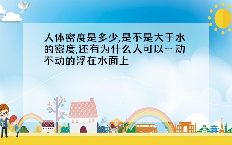 人体密度是多少,是不是大于水的密度,还有为什么人可以一动不动的浮在水面上