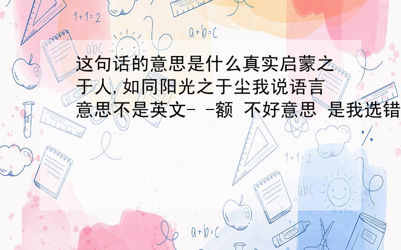 这句话的意思是什么真实启蒙之于人,如同阳光之于尘我说语言意思不是英文- -额 不好意思 是我选错范围了