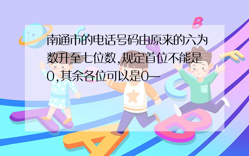 南通市的电话号码由原来的六为数升至七位数,规定首位不能是0,其余各位可以是0—