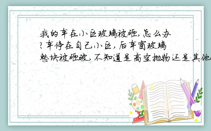 我的车在小区玻璃被砸,怎么办?车停在自己小区,后车窗玻璃整块被砸破,不知道是高空抛物还是其他原因,