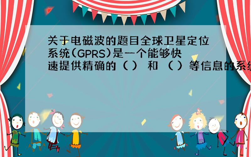 关于电磁波的题目全球卫星定位系统(GPRS)是一个能够快速提供精确的（ ） 和 （ ）等信息的系统,全球通用,全天候服务