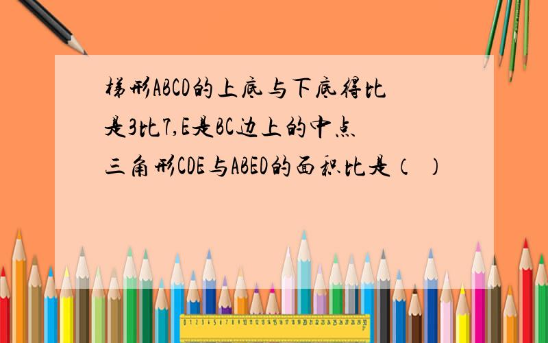 梯形ABCD的上底与下底得比是3比7,E是BC边上的中点三角形CDE与ABED的面积比是（ ）