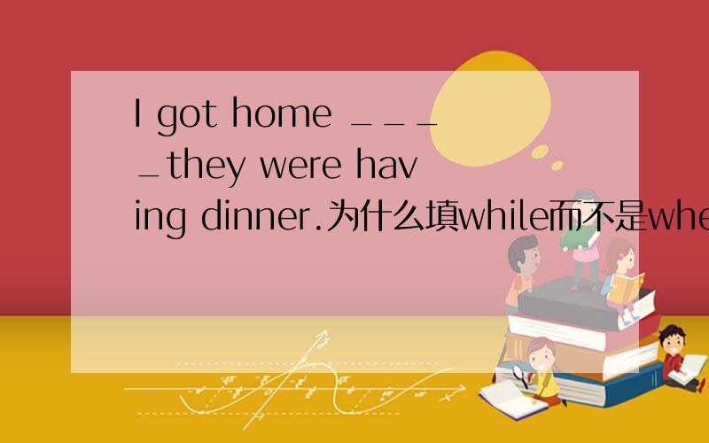 I got home ____they were having dinner.为什么填while而不是when