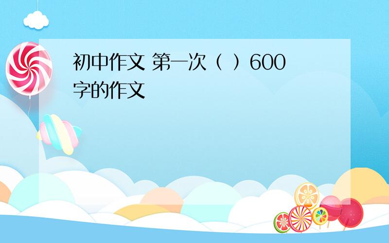 初中作文 第一次（ ）600字的作文