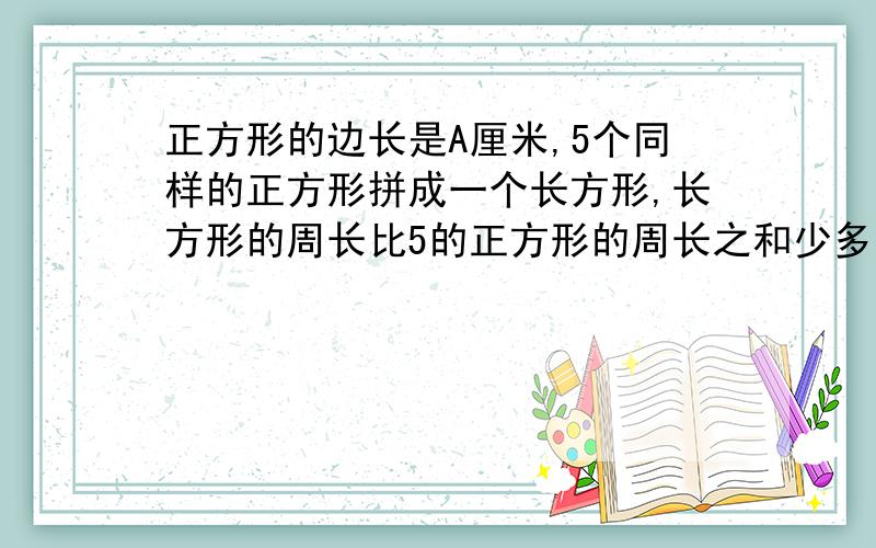 正方形的边长是A厘米,5个同样的正方形拼成一个长方形,长方形的周长比5的正方形的周长之和少多少厘米?