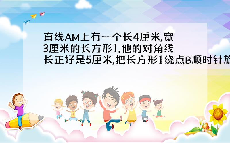 直线AM上有一个长4厘米,宽3厘米的长方形1,他的对角线长正好是5厘米,把长方形1绕点B顺时针旋转90°后到达