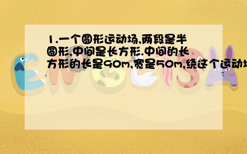 1.一个圆形运动场,两段是半圆形,中间是长方形.中间的长方形的长是90m,宽是50m,绕这个运动场跑一周的长度是多少米?