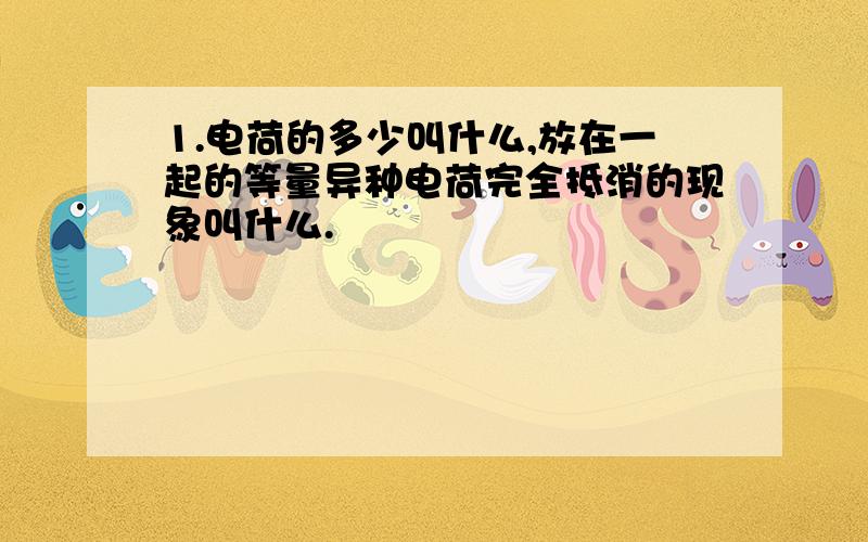 1.电荷的多少叫什么,放在一起的等量异种电荷完全抵消的现象叫什么.