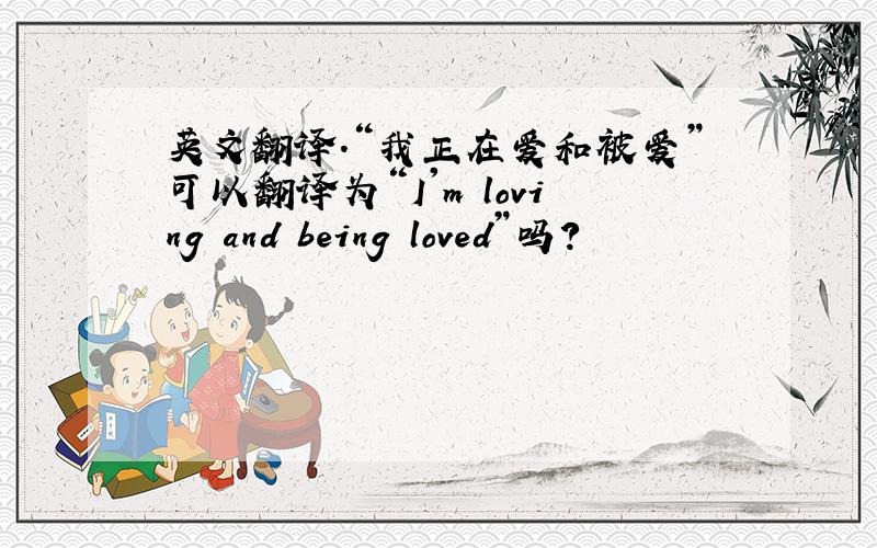 英文翻译.“我正在爱和被爱”可以翻译为“I'm loving and being loved”吗?