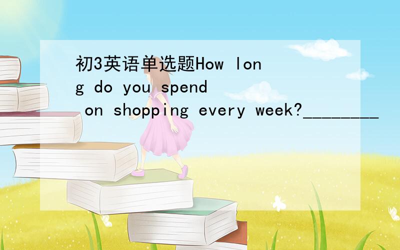 初3英语单选题How long do you spend on shopping every week?________