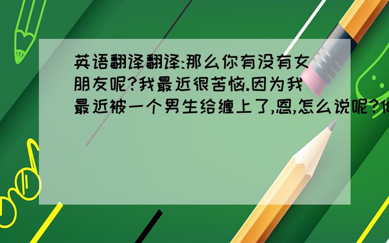 英语翻译翻译:那么你有没有女朋友呢?我最近很苦恼.因为我最近被一个男生给缠上了,恩,怎么说呢?他常常打我家电话,还写信给