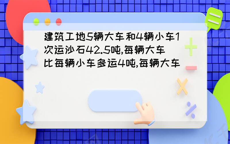 建筑工地5辆大车和4辆小车1次运沙石42.5吨,每辆大车比每辆小车多运4吨,每辆大车