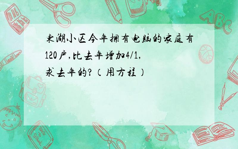 东湖小区今年拥有电脑的家庭有120户,比去年增加4/1,求去年的?（用方程）