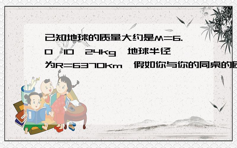 已知地球的质量大约是M=6.0*10^24kg,地球半径为R=6370km,假如你与你的同桌的质量均为50kg,引力常量