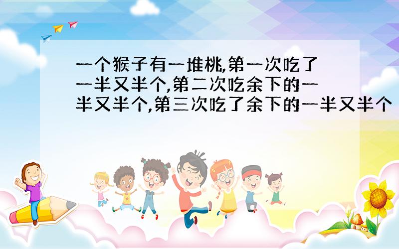 一个猴子有一堆桃,第一次吃了一半又半个,第二次吃余下的一半又半个,第三次吃了余下的一半又半个