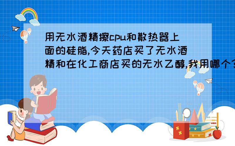 用无水酒精擦cpu和散热器上面的硅脂,今天药店买了无水酒精和在化工商店买的无水乙醇,我用哪个?