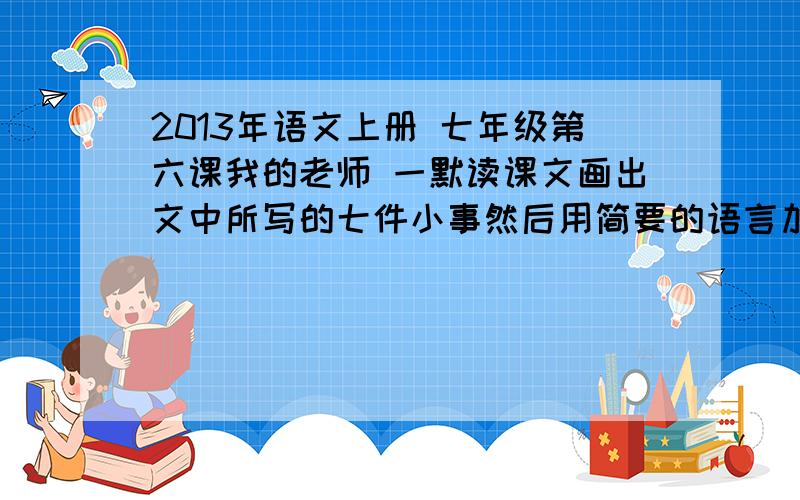 2013年语文上册 七年级第六课我的老师 一默读课文画出文中所写的七件小事然后用简要的语言加以概括