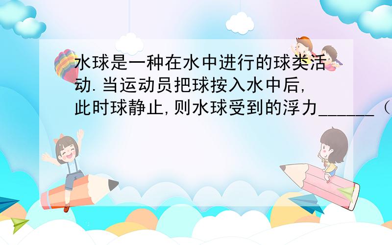 水球是一种在水中进行的球类活动.当运动员把球按入水中后,此时球静止,则水球受到的浮力______（填“大于”“小于”“等