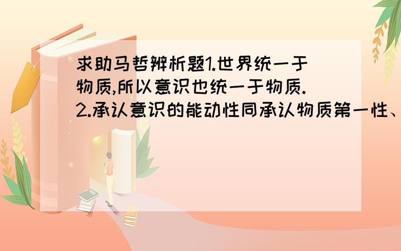 求助马哲辨析题1.世界统一于物质,所以意识也统一于物质.2.承认意识的能动性同承认物质第一性、意识第二性的原理并不矛盾.