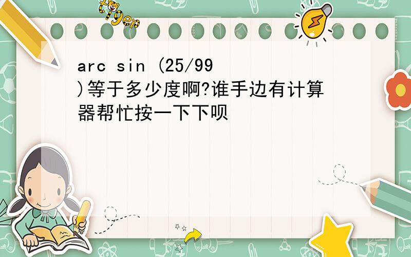 arc sin (25/99)等于多少度啊?谁手边有计算器帮忙按一下下呗