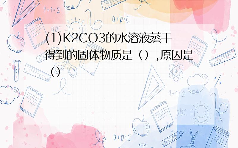 (1)K2CO3的水溶液蒸干得到的固体物质是（）,原因是（）