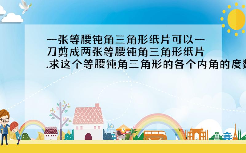 一张等腰钝角三角形纸片可以一刀剪成两张等腰钝角三角形纸片.求这个等腰钝角三角形的各个内角的度数