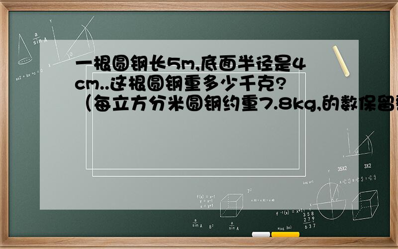 一根圆钢长5m,底面半径是4cm..这根圆钢重多少千克?（每立方分米圆钢约重7.8kg,的数保留整千克数）