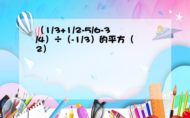 （1/3+1/2-5/6-3/4）÷（-1/3）的平方（2）