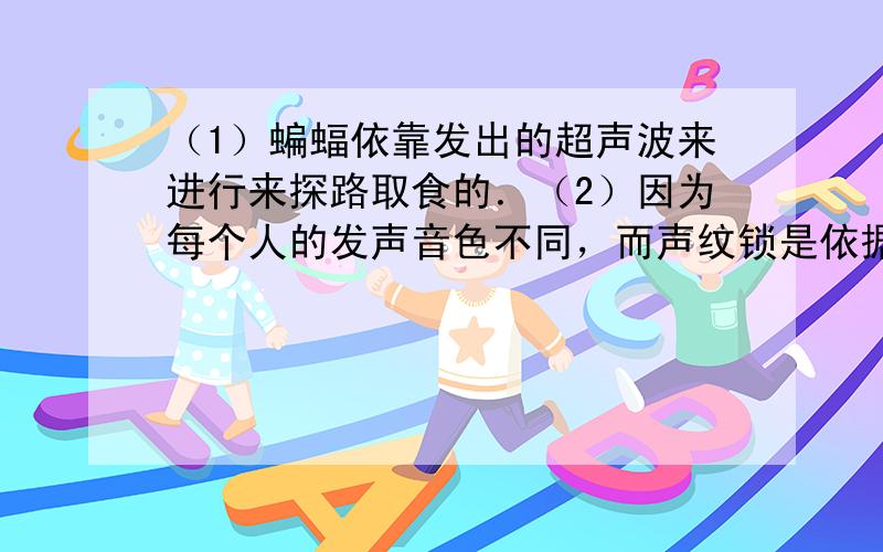 （1）蝙蝠依靠发出的超声波来进行来探路取食的．（2）因为每个人的发声音色不同，而声纹锁是依据音色来进行判断的，