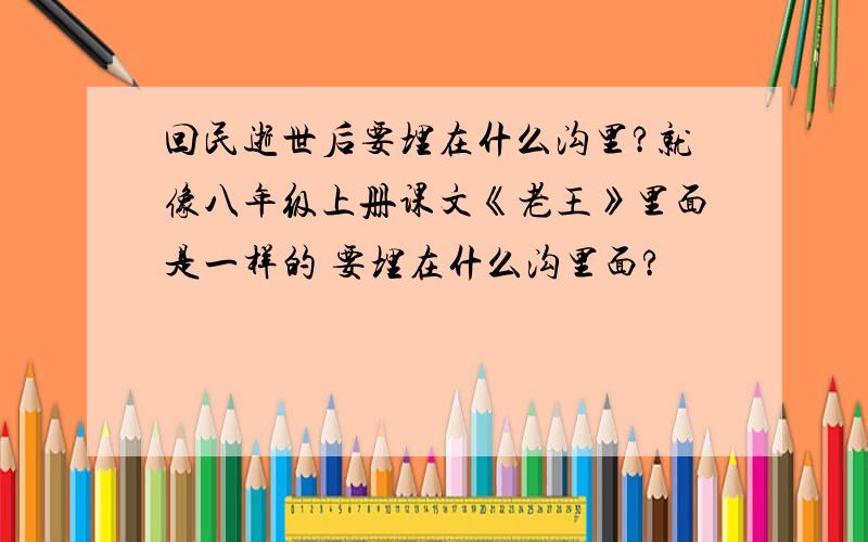 回民逝世后要埋在什么沟里?就像八年级上册课文《老王》里面是一样的 要埋在什么沟里面?