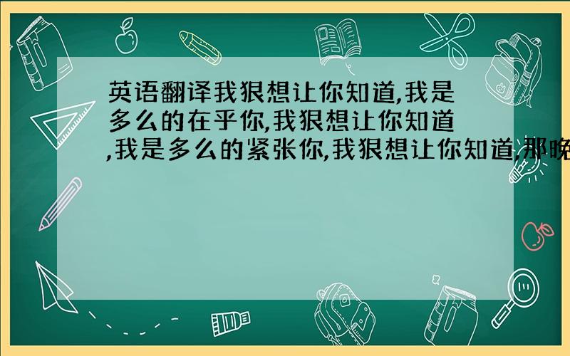 英语翻译我狠想让你知道,我是多么的在乎你,我狠想让你知道,我是多么的紧张你,我狠想让你知道,那晚,是我一时的冲动,我狠想