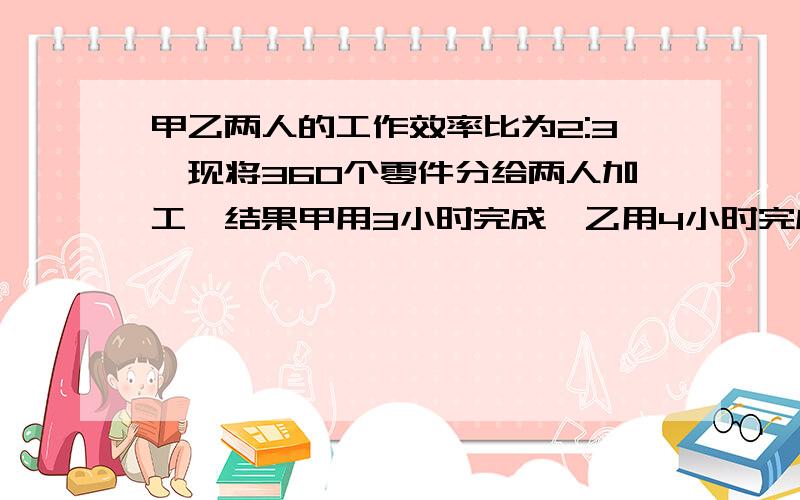 甲乙两人的工作效率比为2:3,现将360个零件分给两人加工,结果甲用3小时完成,乙用4小时完成.甲分到多少