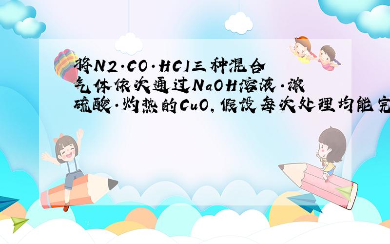 将N2·CO·HCI三种混合气体依次通过NaOH溶液·浓硫酸·灼热的CuO,假设每次处理均能完全反应（或吸收）.