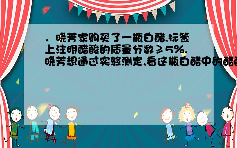 ．晓芳家购买了一瓶白醋,标签上注明醋酸的质量分数≥5％.晓芳想通过实验测定,看这瓶白醋中的醋酸的实际含量是否与标签的标注