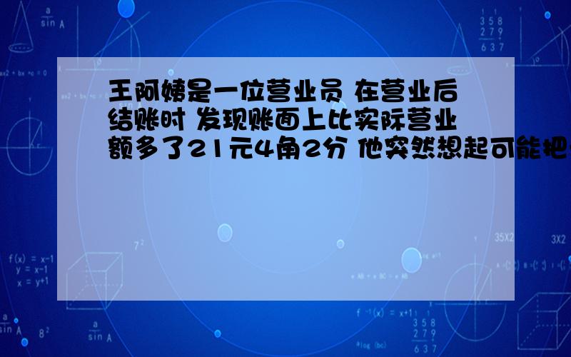 王阿姨是一位营业员 在营业后结账时 发现账面上比实际营业额多了21元4角2分 他突然想起可能把一笔钱的小数