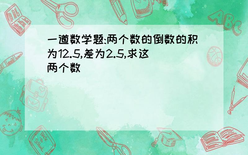 一道数学题:两个数的倒数的积为12.5,差为2.5,求这两个数