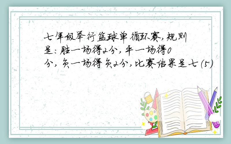七年级举行篮球单循环赛,规则是:胜一场得2分,平一场得0分,负一场得负2分,比赛结果是七（5）