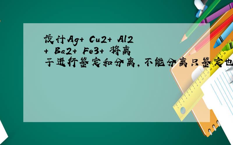 设计Ag+ Cu2+ Al2+ Ba2+ Fe3+ 将离子进行鉴定和分离,不能分离只鉴定也行