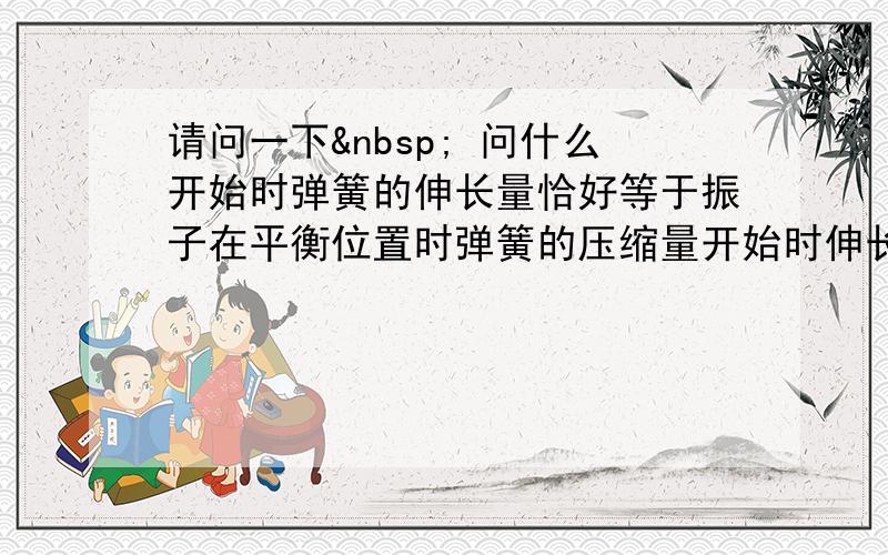 请问一下  问什么开始时弹簧的伸长量恰好等于振子在平衡位置时弹簧的压缩量开始时伸长量不应当是弹簧的原长么?谢谢