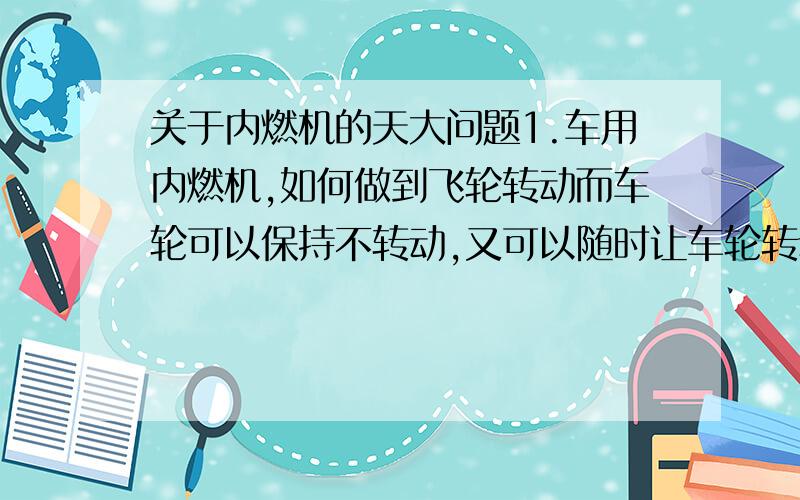 关于内燃机的天大问题1.车用内燃机,如何做到飞轮转动而车轮可以保持不转动,又可以随时让车轮转动?2.内燃机汽缸往复运动的