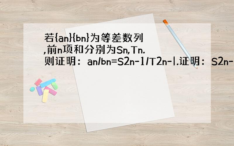 若{an}{bn}为等差数列,前n项和分别为Sn,Tn.则证明：an/bn=S2n-1/T2n-|.证明：S2n-1/T