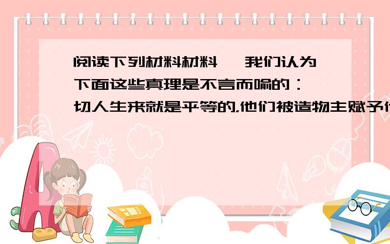 阅读下列材料材料一 我们认为下面这些真理是不言而喻的：一切人生来就是平等的，他们被造物主赋予他们固有的，不可转让的权利，