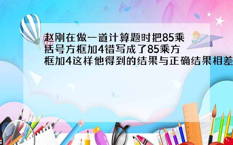 赵刚在做一道计算题时把85乘括号方框加4错写成了85乘方框加4这样他得到的结果与正确结果相差多少