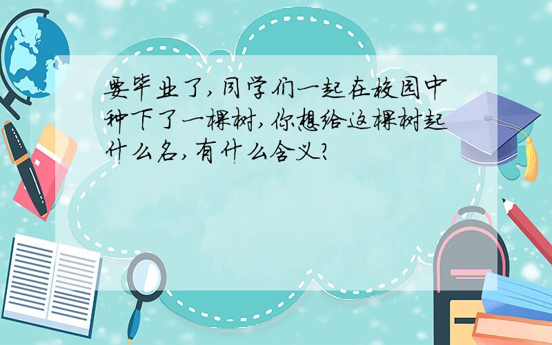 要毕业了,同学们一起在校园中种下了一棵树,你想给这棵树起什么名,有什么含义?