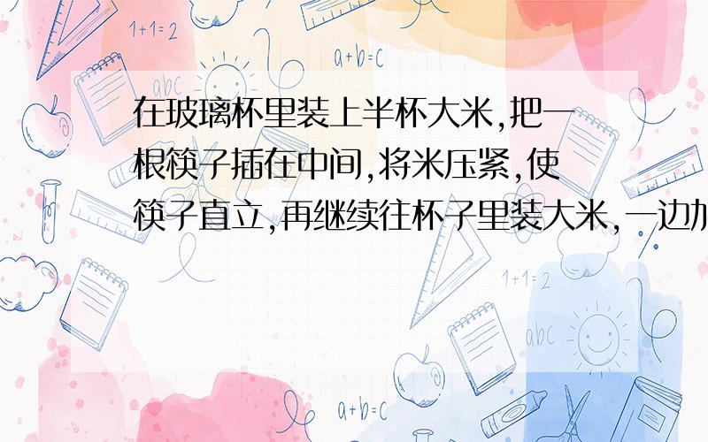 在玻璃杯里装上半杯大米,把一根筷子插在中间,将米压紧,使筷子直立,再继续往杯子里装大米,一边加米一边压紧,直到装满为止.