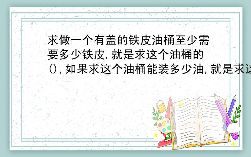 求做一个有盖的铁皮油桶至少需要多少铁皮,就是求这个油桶的(),如果求这个油桶能装多少油,就是求这个